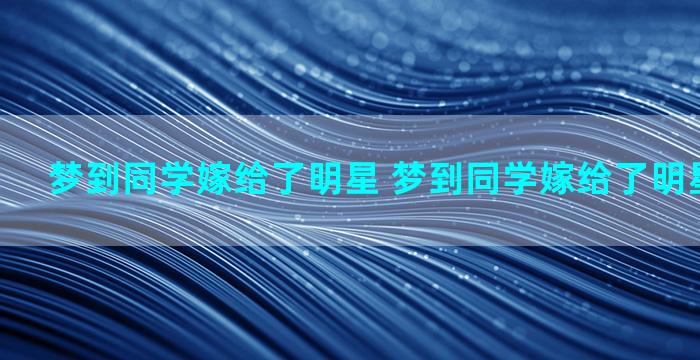 梦到同学嫁给了明星 梦到同学嫁给了明星什么预兆